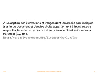 À l’exception des illustrations et images dont les crédits sont indiqués
à la ﬁn du document et dont les droits appartiennent à leurs auteurs
respectifs, le reste de ce cours est sous licence Creative Commons
Paternité (CC-BY).
http://creativecommons.org/licenses/by/2.0/fr/




PP                         Université Paris Diderot - Paris 7              2
 