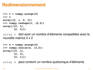 Redimensionnement
 v = numpy.arange(4)
 v
array([0, 1, 2, 3])
 numpy.reshape(v, (2,2))
array([[0, 1],
       [2, 3]])

array v doit avoir un nombre d’éléments compatibles avec la
nouvelle matrice 2 x 2

 w = numpy.arange(4)
 numpy.resize(w, (3,2))
array([[0, 1],
       [2, 3],
       [0, 1]])

array w peut contenir un nombre quelconque d’éléments

PP                   Université Paris Diderot - Paris 7   21
 