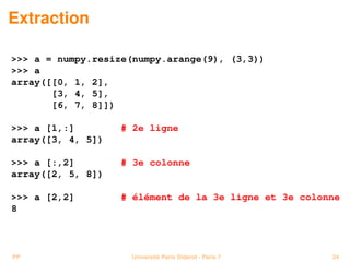Extraction

 a = numpy.resize(numpy.arange(9), (3,3))
 a
array([[0, 1, 2],
       [3, 4, 5],
       [6, 7, 8]])

 a [1,:]        # 2e ligne
array([3, 4, 5])

 a [:,2]        # 3e colonne
array([2, 5, 8])

 a [2,2]        # élément de la 3e ligne et 3e colonne
8



PP                  Université Paris Diderot - Paris 7   24
 