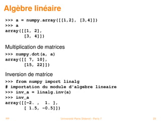 Algèbre linéaire
 a = numpy.array([[1,2], [3,4]])
 a
array([[1, 2],
       [3, 4]])

Multiplication de matrices
 numpy.dot(a, a)
array([[ 7, 10],
       [15, 22]])

Inversion de matrice
 from numpy import linalg
# importation du module d'algebre lineaire
 inv_a = linalg.inv(a)
 inv_a
array([[-2. , 1. ],
       [ 1.5, -0.5]])

PP                      Université Paris Diderot - Paris 7   25
 