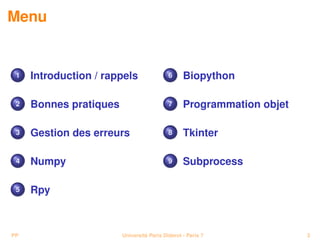 Menu


 1   Introduction / rappels                6     Biopython

 2   Bonnes pratiques                      7     Programmation objet

 3   Gestion des erreurs                   8     Tkinter

 4   Numpy                                 9     Subprocess

 5   Rpy



PP                      Université Paris Diderot - Paris 7             3
 