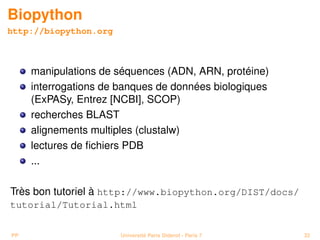Biopython
http://biopython.org



     manipulations de séquences (ADN, ARN, protéine)
     interrogations de banques de données biologiques
     (ExPASy, Entrez [NCBI], SCOP)
     recherches BLAST
     alignements multiples (clustalw)
     lectures de ﬁchiers PDB
     ...

Très bon tutoriel à http://www.biopython.org/DIST/docs/
tutorial/Tutorial.html


PP                     Université Paris Diderot - Paris 7   32
 