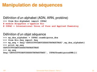 Manipulation de séquences

Déﬁnition d’un alphabet (ADN, ARN, protéine)
 from Bio.Alphabet import IUPAC
# module Biopython s'appelle Bio
# IUPAC = International Union of Pure and Applied Chemistry



Déﬁnition d’un objet séquence
 my_dna_alphabet = IUPAC.unambiguous_dna
 from Bio.Seq import Seq
 my_seq = Seq('CATCCCTTCGATCGGGGCTATAGCTAGC',my_dna_alphabet)
 print my_seq
CATCCCTTCGATCGGGGCTATAGCTAGC
 my_seq
Seq('CATCCCTTCGATCGGGGCTATAGCTAGC', IUPACUnambiguousDNA())




PP                        Université Paris Diderot - Paris 7       33
 