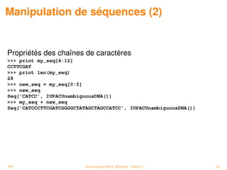 Manipulation de séquences (2)


Propriétés des chaînes de caractères
 print my_seq[4:12]
CCTTCGAT
 print len(my_seq)
28
 new_seq = my_seq[0:5]
 new_seq
Seq('CATCC', IUPACUnambiguousDNA())
 my_seq + new_seq
Seq('CATCCCTTCGATCGGGGCTATAGCTAGCCATCC', IUPACUnambiguousDNA())




PP                        Université Paris Diderot - Paris 7      34
 