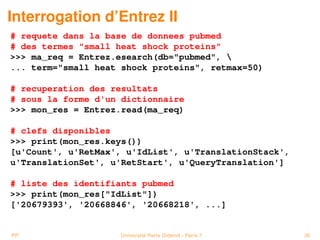 Interrogation d’Entrez II
# requete dans la base de donnees pubmed
# des termes small heat shock proteins
 ma_req = Entrez.esearch(db=pubmed, 
... term=small heat shock proteins, retmax=50)

# recuperation des resultats
# sous la forme d'un dictionnaire
 mon_res = Entrez.read(ma_req)

# clefs disponibles
 print(mon_res.keys())
[u'Count', u'RetMax', u'IdList', u'TranslationStack',
u'TranslationSet', u'RetStart', u'QueryTranslation']

# liste des identifiants pubmed
 print(mon_res[IdList])
['20679393', '20668846', '20668218', ...]


PP                  Université Paris Diderot - Paris 7   36
 