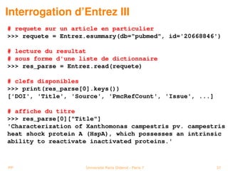 Interrogation d’Entrez III
# requete sur un article en particulier
 requete = Entrez.esummary(db=pubmed, id='20668846')

# lecture du resultat
# sous forme d'une liste de dictionnaire
 res_parse = Entrez.read(requete)

# clefs disponibles
 print(res_parse[0].keys())
['DOI', 'Title', 'Source', 'PmcRefCount', 'Issue', ...]

# affiche du titre
 res_parse[0][Title]
'Characterization of Xanthomonas campestris pv. campestris
heat shock protein A (HspA), which possesses an intrinsic
ability to reactivate inactivated proteins.'



PP                  Université Paris Diderot - Paris 7    37
 
