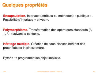 Quelques propriétés

Encapsulation. Interface (attributs ou méthodes) « publique ».
Possibilité d’interface « privée ».


Polymorphisme. Transformation des opérateurs standards (*,
+, /, -) suivant le contexte.


Héritage mutliple. Création de sous-classes héritant des
propriétés de la classe mère.


Python © programmation objet implicite.



PP                     Université Paris Diderot - Paris 7        42
 