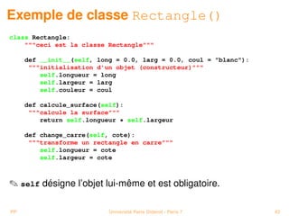 Exemple de classe Rectangle()
class Rectangle:
    ceci est la classe Rectangle

     def __init__(self, long = 0.0, larg = 0.0, coul = blanc):
      initialisation d'un objet (constructeur)
         self.longueur = long
         self.largeur = larg
         self.couleur = coul

     def calcule_surface(self):
      calcule la surface
         return self.longueur * self.largeur

     def change_carre(self, cote):
      transforme un rectangle en carre
         self.longueur = cote
         self.largeur = cote



 self désigne l’objet lui-même et est obligatoire.

PP                         Université Paris Diderot - Paris 7      43
 