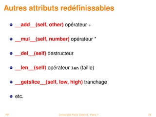 Autres attributs redéﬁnissables

     __add__(self, other) opérateur +

     __mul__(self, number) opérateur *

     __del__(self) destructeur

     __len__(self) opérateur len (taille)

     __getslice__(self, low, high) tranchage

     etc.


PP                      Université Paris Diderot - Paris 7   45
 