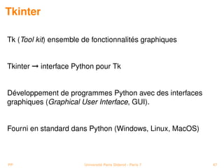 Tkinter

Tk (Tool kit) ensemble de fonctionnalités graphiques


Tkinter © interface Python pour Tk


Développement de programmes Python avec des interfaces
graphiques (Graphical User Interface, GUI).


Fourni en standard dans Python (Windows, Linux, MacOS)



PP                     Université Paris Diderot - Paris 7   47
 