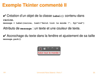 Exemple Tkinter commenté II

 Création d’un objet de la classe Label() contenu dans
racine.
message = Label(racine, text=Salut tout le monde !, fg=red)

Attributs de message : un texte et une couleur de texte.

 Accrochage du texte dans la fenêtre et ajustement de sa taille
message.pack()




PP                        Université Paris Diderot - Paris 7      50
 