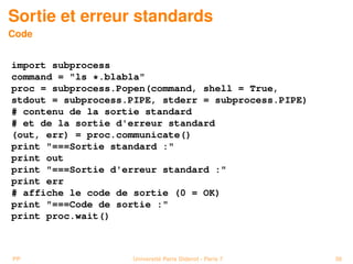 Sortie et erreur standards
Code


import subprocess
command = ls *.blabla
proc = subprocess.Popen(command, shell = True,
stdout = subprocess.PIPE, stderr = subprocess.PIPE)
# contenu de la sortie standard
# et de la sortie d'erreur standard
(out, err) = proc.communicate()
print ===Sortie standard :
print out
print ===Sortie d'erreur standard :
print err
# affiche le code de sortie (0 = OK)
print ===Code de sortie :
print proc.wait()



PP                  Université Paris Diderot - Paris 7   56
 