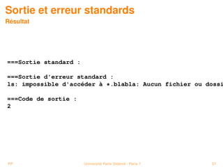 Sortie et erreur standards
Résultat




===Sortie standard :

===Sortie d'erreur standard :
ls: impossible d'accéder à *.blabla: Aucun fichier ou dossi

===Code de sortie :
2




PP                     Université Paris Diderot - Paris 7   57
 