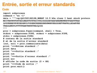 Entrée, sortie et erreur standards
Code
import subprocess
command = wc -l
data = sp|Q41560|HS16B_WHEAT 16.9 kDa class I heat shock protein
MSIVRRTNVFDPFADLWADPFDTFRSIVPAISGGGSETAAFANARMDWKETPEAHVFKAD
LPGVKKEEVKVEVEDGNVLVVSGERTKEKEDKNDKWHRVERSSGKFVRRFRLLEDAKVEE
VKAGLENGVLTVTVPKAEVKKPEVKAIQISG

proc = subprocess.Popen(command, shell = True,
stdout = subprocess.PIPE, stderr = subprocess.PIPE,
stdin = subprocess.PIPE)
# contenu de la sortie standard
# et de la sortie d'erreur standard
(out, err) = proc.communicate(data)
print ===Entree standard :
print data
print ===Sortie standard :
print out
print ===Sortie d'erreur standard :
print err
# affiche le code de sortie (0 = OK)
print ===Code de sortie :
print proc.wait()

PP                        Université Paris Diderot - Paris 7           58
 