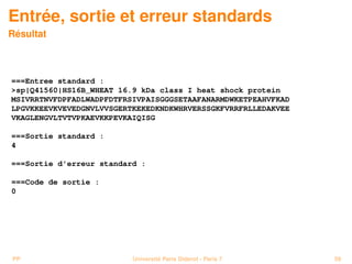 Entrée, sortie et erreur standards
Résultat



===Entree standard :
sp|Q41560|HS16B_WHEAT 16.9 kDa class I heat shock protein
MSIVRRTNVFDPFADLWADPFDTFRSIVPAISGGGSETAAFANARMDWKETPEAHVFKAD
LPGVKKEEVKVEVEDGNVLVVSGERTKEKEDKNDKWHRVERSSGKFVRRFRLLEDAKVEE
VKAGLENGVLTVTVPKAEVKKPEVKAIQISG

===Sortie standard :
4

===Sortie d'erreur standard :

===Code de sortie :
0




PP                        Université Paris Diderot - Paris 7   59
 