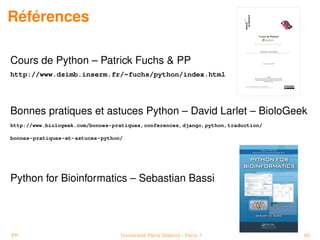 Références

Cours de Python – Patrick Fuchs  PP
http://www.dsimb.inserm.fr/~fuchs/python/index.html




Bonnes pratiques et astuces Python – David Larlet – BioloGeek
http://www.biologeek.com/bonnes-pratiques,conferences,django,python,traduction/

bonnes-pratiques-et-astuces-python/




Python for Bioinformatics – Sebastian Bassi




PP                                Université Paris Diderot - Paris 7              60
 