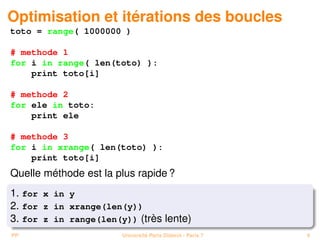 Optimisation et itérations des boucles
toto = range( 1000000 )

# methode 1
for i in range( len(toto) ):
    print toto[i]

# methode 2
for ele in toto:
    print ele

# methode 3
for i in xrange( len(toto) ):
    print toto[i]
Quelle méthode est la plus rapide ?
1. for x in y
2. for z in xrange(len(y))
3. for z in range(len(y)) (très lente)
PP                     Université Paris Diderot - Paris 7   9
 