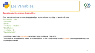 10
Les Variables:
Opérations sur les chaînes de caractères
Pour les chaînes de caractères, deux opérations sont possibles, l’addition et la multiplication :
>>> chaine = " Salut "
>>> chaine
' Salut '
>>> chaine + " Python "
' Salut Python '
>>> chaine * 3
' SalutSalutSalut '
L’opérateur d’addition + concatène (assemble) deux chaînes de caractères.
L’opérateur de multiplication * entre un nombre entier et une chaîne de caractères duplique (répète) plusieurs fois une
chaîne de caractères.
 
