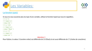 12
Les Variables:
La fonction type()
Si vous ne vous souvenez plus du type d’une variable, utilisez la fonction type() qui vous le rappellera.
>>> x = 2
>>> type ( x )
< class 'int ' >
>>> y = 2.0
>>> type ( y )
< class ' float ' >
>>> z = '2 '
>>> type ( z )
< class 'str ' >
Attention !!
Pour Python, la valeur 2 (nombre entier) est différente de 2.0 (float) et est aussi différente de '2' (chaîne de caractères).
 