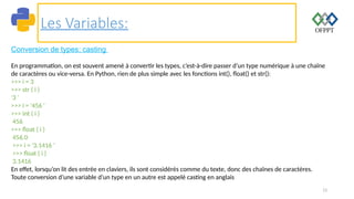 13
Les Variables:
Conversion de types: casting
En programmation, on est souvent amené à convertir les types, c’est-à-dire passer d’un type numérique à une chaîne
de caractères ou vice-versa. En Python, rien de plus simple avec les fonctions int(), float() et str():
>>> i = 3
>>> str ( i )
'3 '
>>> i = '456 '
>>> int ( i )
456
>>> float ( i )
456.0
>>> i = '3.1416 '
>>> float ( i )
3.1416
En effet, lorsqu’on lit des entrée en claviers, ils sont considérés comme du texte, donc des chaînes de caractères.
Toute conversion d’une variable d’un type en un autre est appelé casting en anglais
 