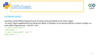 14
L’Affichage:
La fonction print()
la fonction print() affiche l’argument qu’on lui passe entre parenthèses et un retour à ligne.
Ce retour à ligne supplémentaire est ajouté par défaut. Si toutefois, on ne veut pas afficher ce retour à la ligne, on
peut utiliser l’argument par « mot-clé » end :
>>> print (" Hello world !")
Hello world !
>>> print (" Hello world !" , end ="")
Hello world ! > > >
 