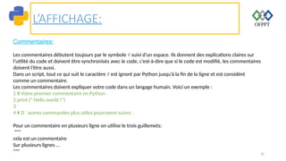 16
L’AFFICHAGE:
Commentaires:
Les commentaires débutent toujours par le symbole # suivi d’un espace. Ils donnent des explications claires sur
l’utilité du code et doivent être synchronisés avec le code, c’est-à-dire que si le code est modifié, les commentaires
doivent l’être aussi.
Dans un script, tout ce qui suit le caractère # est ignoré par Python jusqu’à la fin de la ligne et est considéré
comme un commentaire.
Les commentaires doivent expliquer votre code dans un langage humain. Voici un exemple :
1 # Votre premier commentaire en Python .
2 print (" Hello world !")
3
4 # D ' autres commandes plus utiles pourraient suivre .
Pour un commentaire en plusieurs ligne on utilise le trois guillemets:
"""
cela est un commentaire
Sur plusieurs lignes …
"""
 
