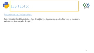 21
LES TESTS:
Importance de l’indentation:
faites bien attention à l’indentation ! Vous devez être très rigoureux sur ce point. Pour vous en convaincre,
exécutez ces deux exemples de code :
 