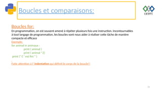 23
Boucles et comparaisons:
Boucles for:
En programmation, on est souvent amené à répéter plusieurs fois une instruction. Incontournables
à tout langage de programmation, les boucles vont nous aider à réaliser cette tâche de manière
compacte et efficace
Exemple:
for animal in animaux :
print ( animal )
print ( animal *2)
print (" C ' est fini " )
Faite attention à l’ indentation qui définit le corps de la boucle!!
 