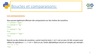 27
Boucles et comparaisons:
Les comparaisons:
Vous pouvez également effectuer des comparaisons sur des chaînes de caractères.
>>> animal = " tigre "
>>> animal == " tig "
False
>>> animal != " tig "
True
>>> animal == " tigre "
True
Dans le cas des chaînes de caractères, a priori seuls les tests == et != ont un sens. En fait, on peut aussi
utiliser les opérateurs <, >, <= et >=. Dans ce cas, l’ordre alphabétique est pris en compte, par exemple :
>>> " a " < " b "
True
 