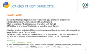 29
Boucles et comparaisons:
Boucles while:
Une boucle while nécessite généralement trois éléments pour fonctionner correctement :
1. Initialisation de la variable d’itération avant la boucle (ligne 1).
2. Test de la variable d’itération associée à l’instruction while (ligne 2).
3. Mise à jour de la variable d’itération dans le corps de la boucle (ligne 4).
Faites bien attention aux tests et à l’incrémentation que vous utilisez car une erreur mène souvent à des «
boucles infinies» qui ne s’arrêtent jamais.
Vous pouvez néanmoins toujours stopper l’exécution d’un script Python à l’aide de la combinaison de
touches Ctrl-C (c’est-à-dire en pressant simultanément les touches Ctrl et C). Par exemple :
i = 0
while i < 10:
print (" Le python c ' est cool !")
Ici, nous avons omis de mettre à jour la variable i dans le corps de la boucle. Par conséquent, la boucle ne
s’arrêtera jamais (sauf en pressant Ctrl-C) puisque la condition i < 10 sera toujours vraie.
 