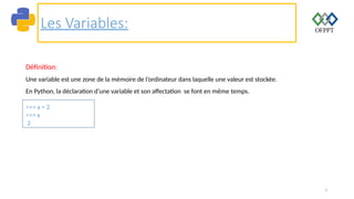 3
Les Variables:
Définition:
Une variable est une zone de la mémoire de l’ordinateur dans laquelle une valeur est stockée.
En Python, la déclaration d’une variable et son affectation se font en même temps.
>>> x = 2
>>> x
2
 