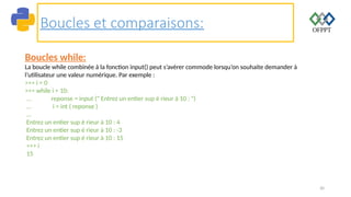 30
Boucles et comparaisons:
Boucles while:
La boucle while combinée à la fonction input() peut s’avérer commode lorsqu’on souhaite demander à
l’utilisateur une valeur numérique. Par exemple :
>>> i = 0
>>> while i < 10:
... reponse = input (" Entrez un entier sup é rieur à 10 : ")
... i = int ( reponse )
...
Entrez un entier sup é rieur à 10 : 4
Entrez un entier sup é rieur à 10 : -3
Entrez un entier sup é rieur à 10 : 15
>>> i
15
 