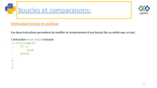 31
Boucles et comparaisons:
Instructions break et continue
Ces deux instructions permettent de modifier le comportement d’une boucle (for ou while) avec un test.
L’instruction break stoppe la boucle.
>>> for i in range (5):
... if i > 2:
... break
... print (i)
...
0
1
2
 