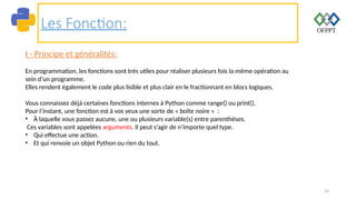 33
Les Fonction:
I - Principe et généralités:
En programmation, les fonctions sont très utiles pour réaliser plusieurs fois la même opération au
sein d’un programme.
Elles rendent également le code plus lisible et plus clair en le fractionnant en blocs logiques.
Vous connaissez déjà certaines fonctions internes à Python comme range() ou print().
Pour l’instant, une fonction est à vos yeux une sorte de « boîte noire » :
• À laquelle vous passez aucune, une ou plusieurs variable(s) entre parenthèses.
Ces variables sont appelées arguments. Il peut s’agir de n’importe quel type.
• Qui effectue une action.
• Et qui renvoie un objet Python ou rien du tout.
 