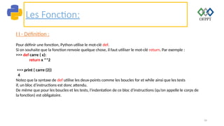 34
Les Fonction:
I I - Définition :
Pour définir une fonction, Python utilise le mot-clé def.
Si on souhaite que la fonction renvoie quelque chose, il faut utiliser le mot-clé return. Par exemple :
>>> def carre ( x):
return x **2
>>> print ( carre (2))
4
Notez que la syntaxe de def utilise les deux-points comme les boucles for et while ainsi que les tests
if, un bloc d’instructions est donc attendu.
De même que pour les boucles et les tests, l’indentation de ce bloc d’instructions (qu’on appelle le corps de
la fonction) est obligatoire.
 