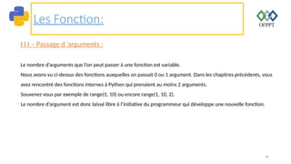 36
Les Fonction:
I I I – Passage d ’arguments :
Le nombre d’arguments que l’on peut passer à une fonction est variable.
Nous avons vu ci-dessus des fonctions auxquelles on passait 0 ou 1 argument. Dans les chapitres précédents, vous
avez rencontré des fonctions internes à Python qui prenaient au moins 2 arguments.
Souvenez vous par exemple de range(1, 10) ou encore range(1, 10, 2).
Le nombre d’argument est donc laissé libre à l’initiative du programmeur qui développe une nouvelle fonction.
 