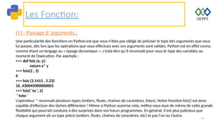 37
Les Fonction:
I I I - Passage d ’arguments :
Une particularité des fonctions en Python est que vous n’êtes pas obligé de préciser le type des arguments que vous
lui passez, dès lors que les opérations que vous effectuez avec ces arguments sont valides. Python est en effet connu
comme étant un langage au « typage dynamique », c’està-dire qu’il reconnaît pour vous le type des variables au
moment de l’exécution. Par exemple :
>>> def fois (x, y):
return x* y
>>> fois(2 , 3)
6
>>> fois (3.1415 , 5.23)
16 .430045000000003
>>> fois(’ to ’, 2)
’ toto ’
L’opérateur * reconnaît plusieurs types (entiers, floats, chaînes de caractères, listes). Notre fonction fois() est donc
capable d’effectuer des tâches différentes ! Même si Python autorise cela, méfiez-vous tout de même de cette grande
flexibilité qui pourrait conduire à des surprises dans vos futurs programmes. En général, il est plus judicieux que
chaque argument ait un type précis (entiers, floats, chaînes de caractères, etc) et pas l’un ou l’autre.
 