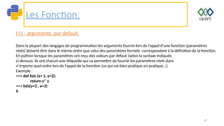 39
Les Fonction:
I I I - arguments par defaut:
Dans la plupart des langages de programmation les arguments fournis lors de l’appel d’une fonction (paramètres
réels) doivent être dans le même ordre que celui des paramètres formels correspondant à la définition de la fonction.
En python lorsque les paramètres ont reçu des valeurs par défaut (selon la syntaxe indiquée
ci-dessus), ils ont chacun une étiquette qui va permettre de fournir les paramètres réels dans
n’importe quel ordre lors de l’appel de la fonction (ce qui est bien pratique en pratique…).
Exemple :
>>> def fois (x= 1, y=2):
return x* y
>>> fois(y=2 , x=3)
6
 