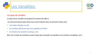 4
Les Variables:
Les types de variables:
Le type d’une variable correspond à la nature de celle-ci.
Les trois principaux types dont nous aurons besoin dans un premier temps sont:
• les entiers (integer ou int),
• les nombres décimaux que nous appellerons floats
• les chaînes de caractères (string ou str).
Bien sûr, il existe de nombreux autres types (par exemple, les booléens, les nombres complexes, etc.).
 
