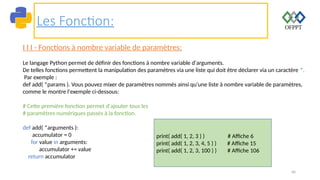40
Les Fonction:
I I I - Fonctions à nombre variable de paramètres:
Le langage Python permet de définir des fonctions à nombre variable d'arguments.
De telles fonctions permettent la manipulation des paramètres via une liste qui doit être déclarer via un caractère *.
Par exemple :
def add( *params ). Vous pouvez mixer de paramètres nommés ainsi qu'une liste à nombre variable de paramètres,
comme le montre l'exemple ci-dessous:
# Cette première fonction permet d'ajouter tous les
# paramètres numériques passés à la fonction.
def add( *arguments ):
accumulator = 0
for value in arguments:
accumulator += value
return accumulator
print( add( 1, 2, 3 ) ) # Affiche 6
print( add( 1, 2, 3, 4, 5 ) ) # Affiche 15
print( add( 1, 2, 3, 100 ) ) # Affiche 106
 