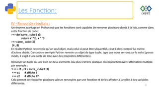 41
Les Fonction:
IV - Renvoi de résultats :
Un énorme avantage en Python est que les fonctions sont capables de renvoyer plusieurs objets à la fois, comme dans
cette fraction de code :
>>> def carre_ cube ( x):
return x**2 , x **3
>>> carre_ cube (2)
(4 , 8)
En réalité Python ne renvoie qu’un seul objet, mais celui-ci peut être séquentiel, c’est-à-dire contenir lui même
d’autres objets. Dans notre exemple Python renvoie un objet de type tuple, type que nous verrons par la suite (grosso
modo, il s’agit d’une sorte de liste avec des propriétés différentes).
Renvoyer un tuple ou une liste de deux éléments (ou plus) est très pratique en conjonction avec l’affectation multiple,
par exemple :
1 >>> z1 , z2 = carre_ cube2 (3)
>>> z1 # affiche 9
>>> z2 # affiche 27
Cela permet de récupérer plusieurs valeurs renvoyées par une fonction et de les affecter à la volée à des variables
différentes.
 
