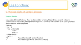 44
Les Fonction:
V - Variables locales et variables globales :
Variables globales:
Les variables définies à l’extérieur d’une fonction sont des variables globales. En cas de conflit entre une
variable locale et une variable globale (même nom pour les 2 variables) c’est la variable locale qui a la priorité et
qui masque donc la variable globale.
Exemple :
>>> a = 10
>>> def function(a,b):
a = b*b
print a,b
>>> function(2,3)
>>> print a
9 3 # a vaut 9 en local à la fonction function()
10 # a vaut 10 en global après la fonction function()
 