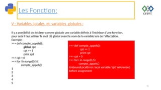 45
Les Fonction:
V - Variables locales et variables globales :
Il y a possibilité de déclarer comme globale une variable définie à l’intérieur d’une fonction,
pour cela il faut utiliser le mot clé global avant le nom de la variable lors de l’affectation.
Exemple :
>>> def compte_appels():
global cpt
cpt += 1
print cpt
>>> cpt = 0
>>> for i in range(0,5):
compte_appels()
1
2
3
4
5
>>> def compte_appels():
cpt += 1
print cpt
>>> cpt = 0
>>> for i in range(0,5):
compte_appels()
UnboundLocalError: local variable 'cpt' referenced
before assignment
 