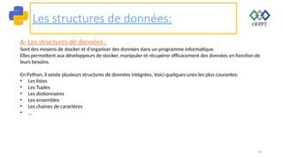 46
Les structures de données:
A- Les structures de données :
Sont des moyens de stocker et d'organiser des données dans un programme informatique.
Elles permettent aux développeurs de stocker, manipuler et récupérer efficacement des données en fonction de
leurs besoins.
En Python, il existe plusieurs structures de données intégrées, Voici quelques-unes les plus courantes:
• Les listes
• Les Tuples
• Les dictionnaires
• Les ensembles
• Les chaines de caractères
• …
 