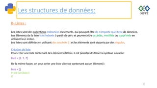 47
Les structures de données:
B- Listes :
Les listes sont des collections ordonnées d'éléments, qui peuvent être de n'importe quel type de données.
Les éléments de la liste sont indexés à partir de zéro et peuvent être accédés, modifiés ou supprimés en
utilisant leur indice.
Les listes sont définies en utilisant des crochets [ ] et les éléments sont séparés par des virgules.
Création de liste
Pour créer une liste contenant des éléments définis, il est possible d’utiliser la syntaxe suivante :
liste = [1, 5, 7]
De la même façon, on peut créer une liste vide (ne contenant aucun élément) :
liste = []
Print (len(liste))
0
 