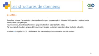 48
Les structures de données:
B- Listes :
Toutefois, lorsque l’on souhaite créer des listes longues (par exemple la liste des 1000 premiers entiers), cette
méthode est peu pratique.
Heureusement, il existe des fonctions qui permettent de créer de telles listes.
Par exemple, la fonction range(a, b) retourne un itérable contenant les entiers de a (inclus) à b (exclu) :
maList= list(range(1,1000)) : la fonction list est utilisée pour convertir un itérable en liste
 