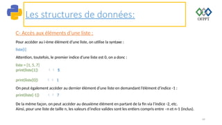 49
Les structures de données:
C- Accès aux éléments d’une liste :
Pour accéder au i-ème élément d’une liste, on utilise la syntaxe :
liste[i]
Attention, toutefois, le premier indice d’une liste est 0, on a donc :
liste = [1, 5, 7]
print(liste[1])  5
print(liste[0])  1
On peut également accéder au dernier élément d’une liste en demandant l’élément d’indice -1 :
print(liste[-1])  7
De la même façon, on peut accéder au deuxième élément en partant de la fin via l’indice -2, etc.
Ainsi, pour une liste de taille n, les valeurs d’indice valides sont les entiers compris entre –n et n-1 (inclus).
 