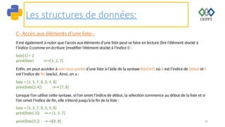 50
Les structures de données:
C- Accès aux éléments d’une liste :
Il est également à noter que l’accès aux éléments d’une liste peut se faire en lecture (lire l’élément stocké à
l’indice i) comme en écriture (modifier l’élément stocké à l’indice i) :
liste[1] = 2
print(liste) ->->[1, 2, 7]
Enfin, on peut accéder à une sous-partie d’une liste à l’aide de la syntaxe liste[d:f] où d est l’indice de début et f
est l’indice de fin (exclu). Ainsi, on a :
liste = [1, 5, 7, 8, 0, 9, 8]
print(liste[2:4]) ->-> [7, 8]
Lorsque l’on utilise cette syntaxe, si l’on omet l’indice de début, la sélection commence au début de la liste et si
l’on omet l’indice de fin, elle s’étend jusqu’à la fin de la liste :
liste = [1, 5, 7, 8, 0, 9, 8]
print(liste[:3]) ->-> [1, 5, 7]
print(liste[5:]) -> ->[9, 8]
 