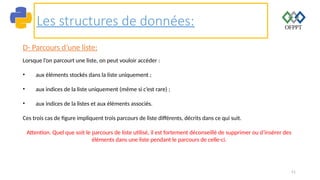 51
Les structures de données:
D- Parcours d’une liste:
Lorsque l’on parcourt une liste, on peut vouloir accéder :
• aux éléments stockés dans la liste uniquement ;
• aux indices de la liste uniquement (même si c’est rare) ;
• aux indices de la listes et aux éléments associés.
Ces trois cas de figure impliquent trois parcours de liste différents, décrits dans ce qui suit.
Attention. Quel que soit le parcours de liste utilisé, il est fortement déconseillé de supprimer ou d’insérer des
éléments dans une liste pendant le parcours de celle-ci.
 