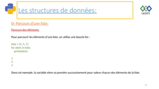 52
Les structures de données:
D- Parcours d’une liste:
Parcours des éléments:
Pour parcourir les éléments d’une liste, on utilise une boucle for :
liste = [1, 5, 7]
for elem in liste:
print(elem)
1
5
7
Dans cet exemple, la variable elem va prendre successivement pour valeur chacun des éléments de la liste.
 